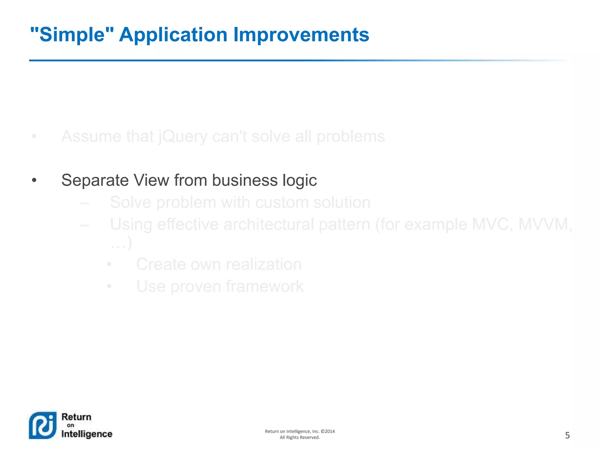 5
Return on Intelligence, Inc. ©2014
All Rights Reserved.
"Simple" Application Improvements
• Assume that jQuery can't solve all problems
• Separate View from business logic
– Solve problem with custom solution
– Using effective architectural pattern (for example MVC, MVVM,
…)
• Create own realization
• Use proven framework
 