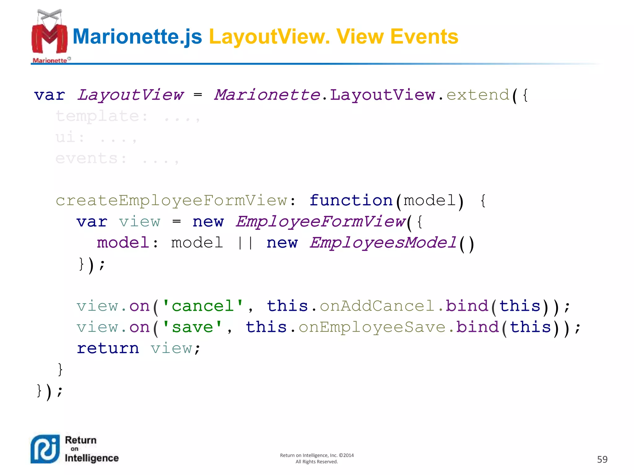 59
Return on Intelligence, Inc. ©2014
All Rights Reserved.
Marionette.js LayoutView. View Events
var LayoutView = Marionette.LayoutView.extend({
template: ...,
ui: ...,
events: ...,
createEmployeeFormView: function(model) {
var view = new EmployeeFormView({
model: model || new EmployeesModel()
});
view.on('cancel', this.onAddCancel.bind(this));
view.on('save', this.onEmployeeSave.bind(this));
return view;
}
});
 