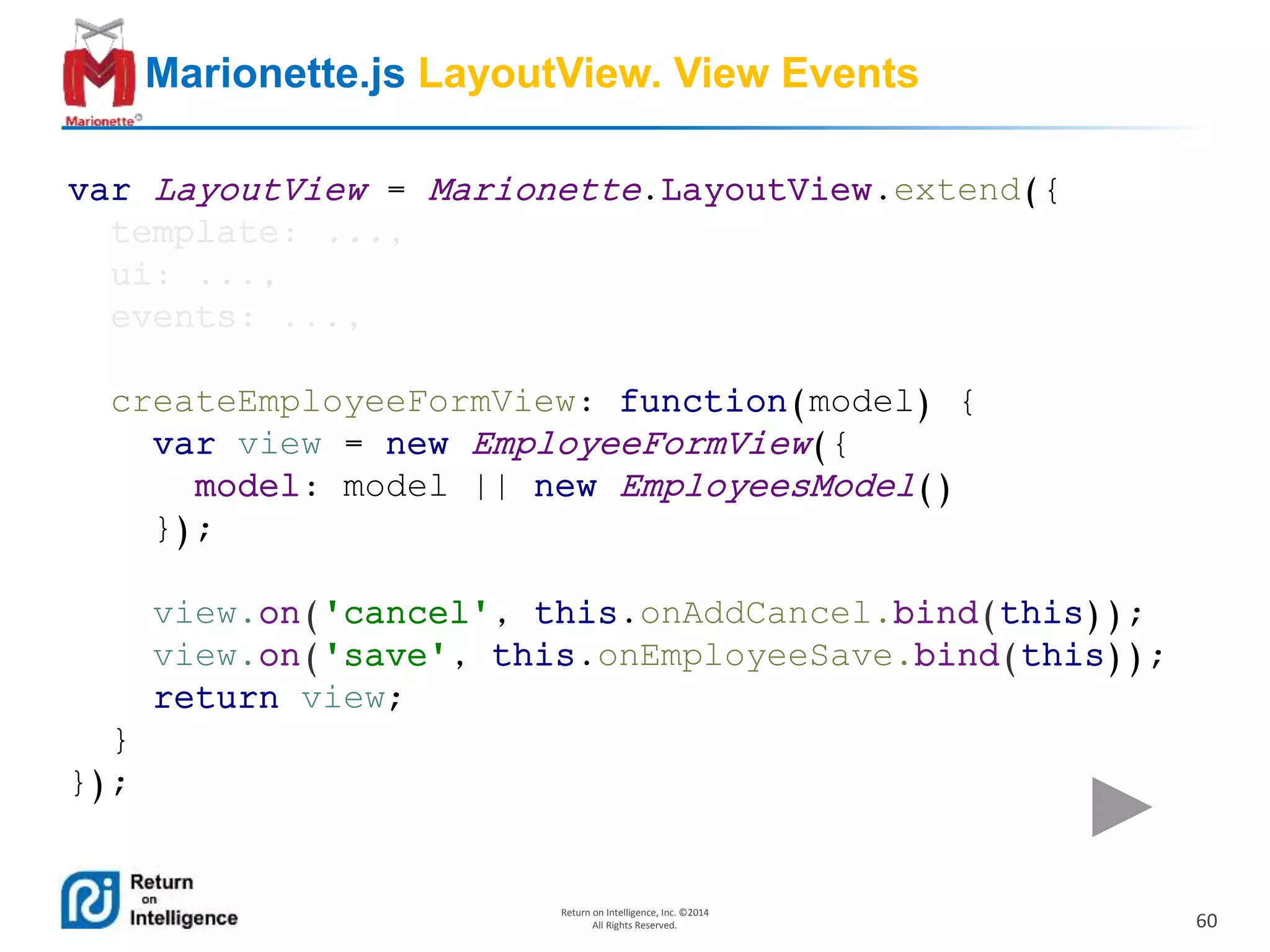 60
Return on Intelligence, Inc. ©2014
All Rights Reserved.
Marionette.js LayoutView. View Events
var LayoutView = Marionette.LayoutView.extend({
template: ...,
ui: ...,
events: ...,
createEmployeeFormView: function(model) {
var view = new EmployeeFormView({
model: model || new EmployeesModel()
});
view.on('cancel', this.onAddCancel.bind(this));
view.on('save', this.onEmployeeSave.bind(this));
return view;
}
});
 