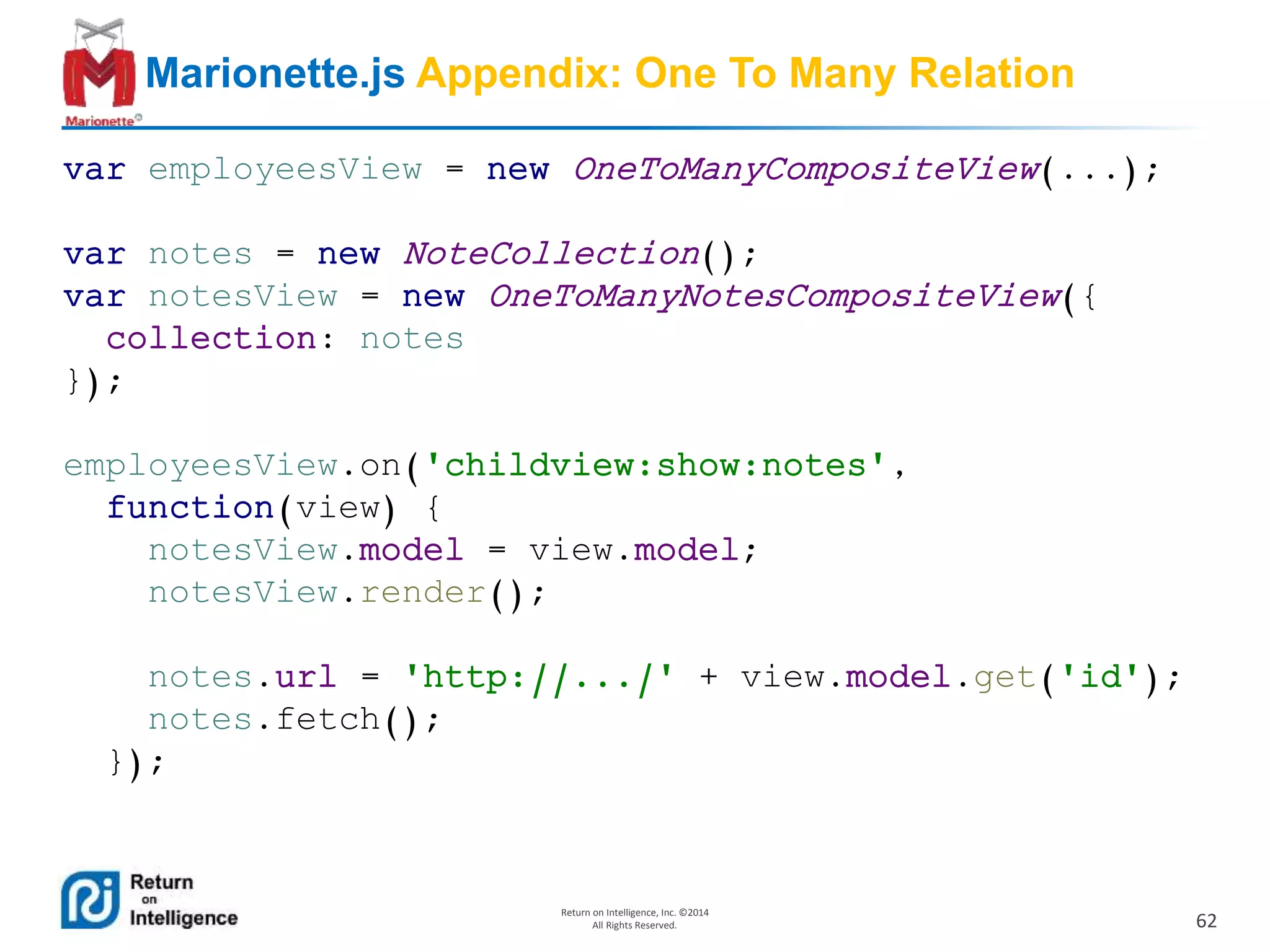 62
Return on Intelligence, Inc. ©2014
All Rights Reserved.
Marionette.js Appendix: One To Many Relation
var employeesView = new OneToManyCompositeView(...);
var notes = new NoteCollection();
var notesView = new OneToManyNotesCompositeView({
collection: notes
});
employeesView.on('childview:show:notes',
function(view) {
notesView.model = view.model;
notesView.render();
notes.url = 'http://.../' + view.model.get('id');
notes.fetch();
});
 