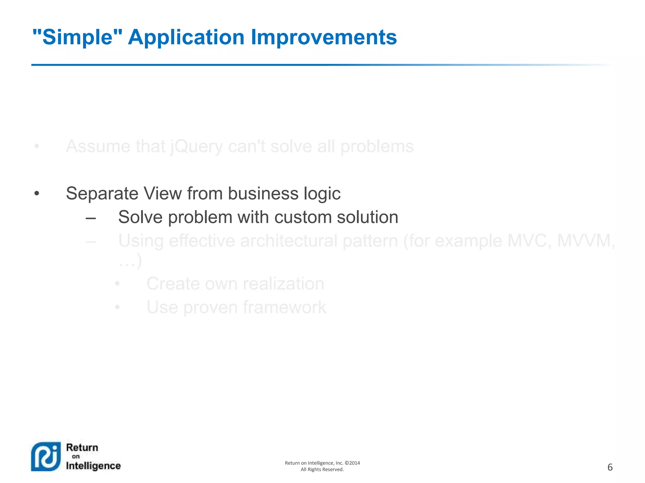6
Return on Intelligence, Inc. ©2014
All Rights Reserved.
"Simple" Application Improvements
• Assume that jQuery can't solve all problems
• Separate View from business logic
– Solve problem with custom solution
– Using effective architectural pattern (for example MVC, MVVM,
…)
• Create own realization
• Use proven framework
 