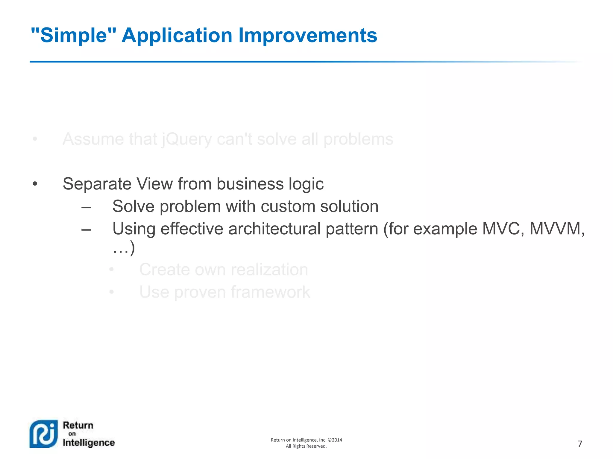 7
Return on Intelligence, Inc. ©2014
All Rights Reserved.
"Simple" Application Improvements
• Assume that jQuery can't solve all problems
• Separate View from business logic
– Solve problem with custom solution
– Using effective architectural pattern (for example MVC, MVVM,
…)
• Create own realization
• Use proven framework
 