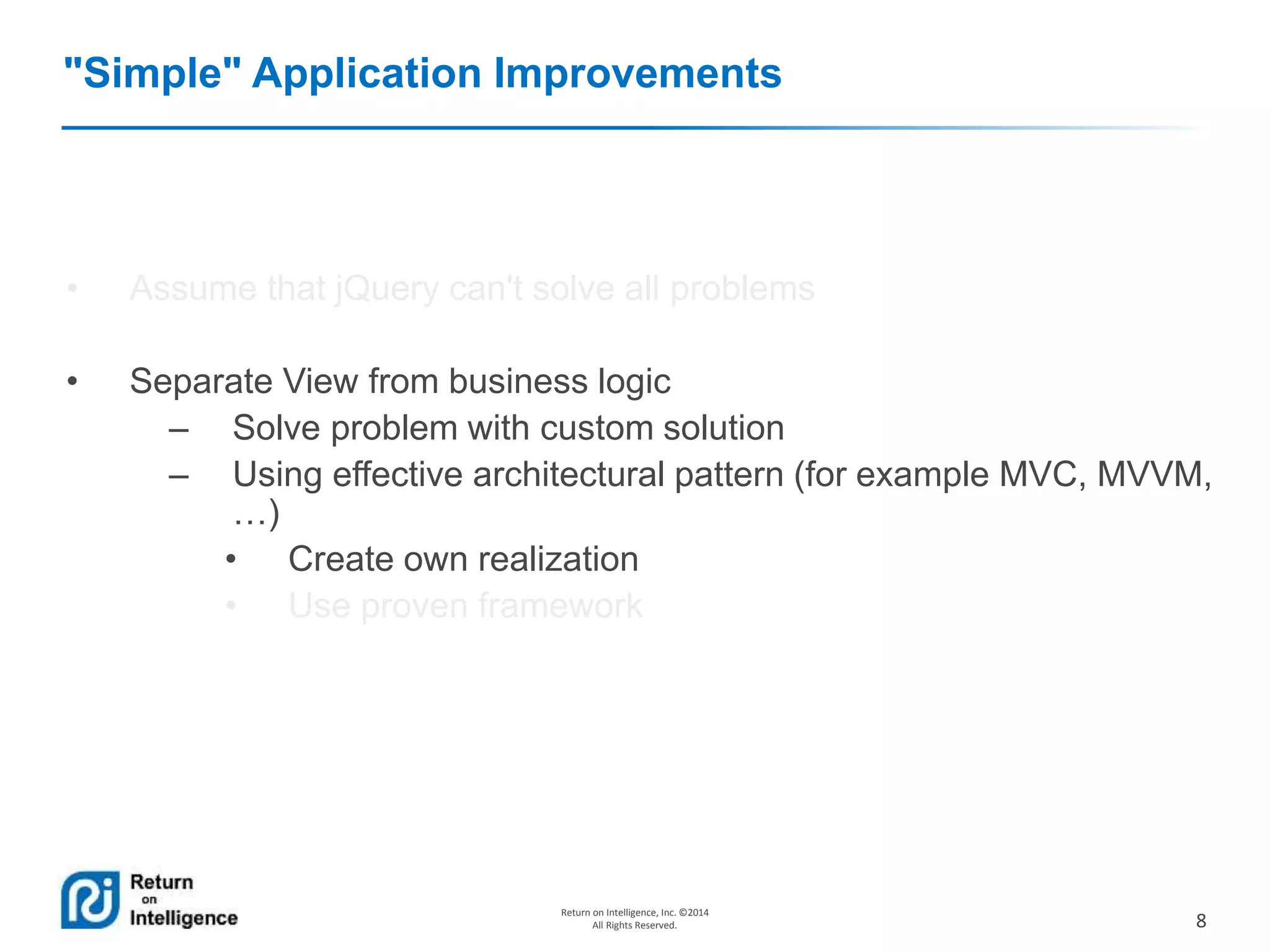 8
Return on Intelligence, Inc. ©2014
All Rights Reserved.
"Simple" Application Improvements
• Assume that jQuery can't solve all problems
• Separate View from business logic
– Solve problem with custom solution
– Using effective architectural pattern (for example MVC, MVVM,
…)
• Create own realization
• Use proven framework
 