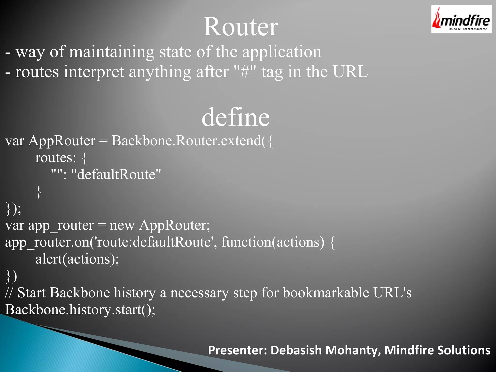 Presenter: Debasish Mohanty, Mindfire Solutions Router - way of maintaining state of the application - routes interpret anything after "#" tag in the URL define var AppRouter = Backbone.Router.extend({ routes: { "": "defaultRoute" } }); var app_router = new AppRouter; app_router.on('route:defaultRoute', function(actions) { alert(actions); }) // Start Backbone history a necessary step for bookmarkable URL's Backbone.history.start(); 