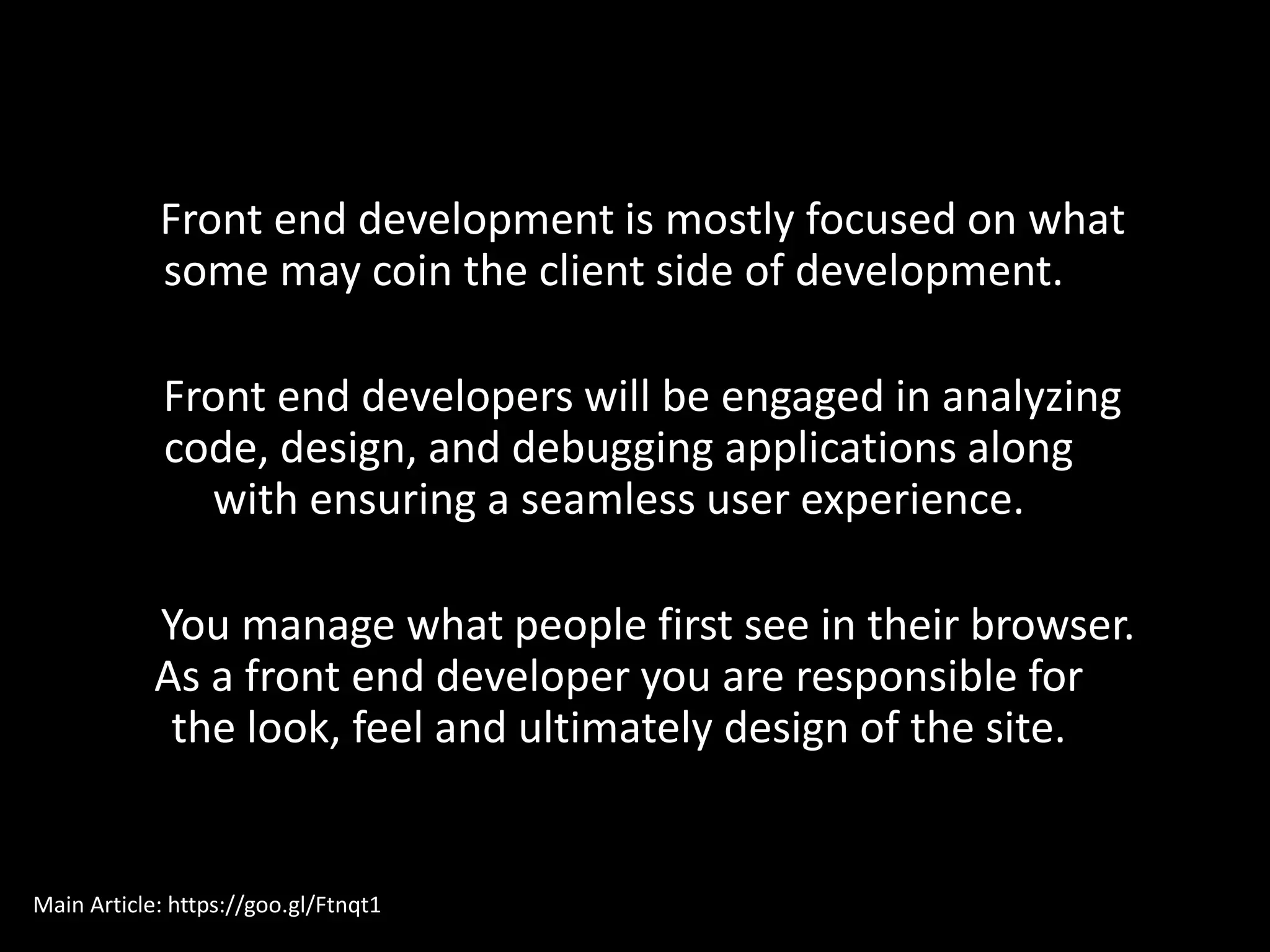Front end development is mostly focused on what
some may coin the client side of development.
Front end developers will be engaged in analyzing
code, design, and debugging applications along
with ensuring a seamless user experience.
You manage what people first see in their browser.
As a front end developer you are responsible for
the look, feel and ultimately design of the site.
Main Article: https://goo.gl/Ftnqt1
 