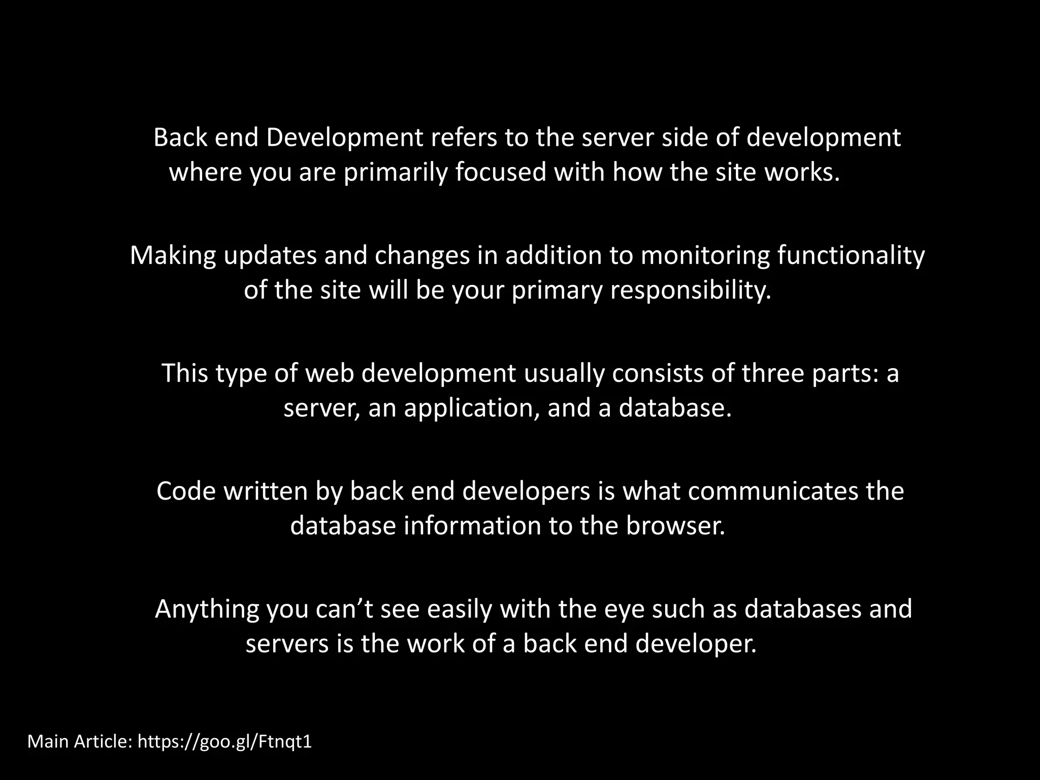 Back end Development refers to the server side of development
where you are primarily focused with how the site works.
Making updates and changes in addition to monitoring functionality
of the site will be your primary responsibility.
This type of web development usually consists of three parts: a
server, an application, and a database.
Code written by back end developers is what communicates the
database information to the browser.
Anything you can’t see easily with the eye such as databases and
servers is the work of a back end developer.
Main Article: https://goo.gl/Ftnqt1
 