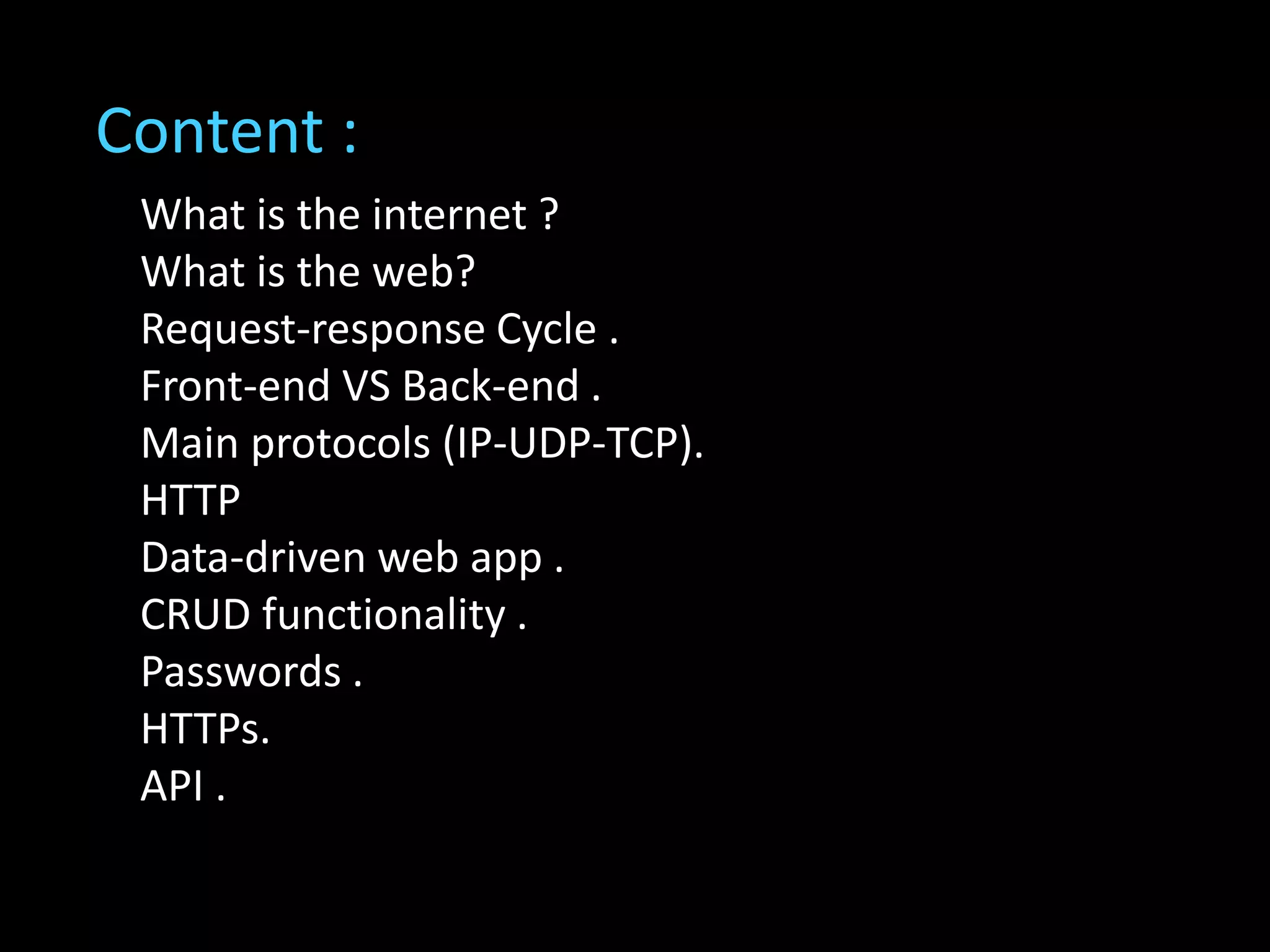 What is the internet ?
What is the web?
Request-response Cycle .
Front-end VS Back-end .
Main protocols (IP-UDP-TCP).
HTTP
Data-driven web app .
CRUD functionality .
Passwords .
HTTPs.
API .
Content :
 