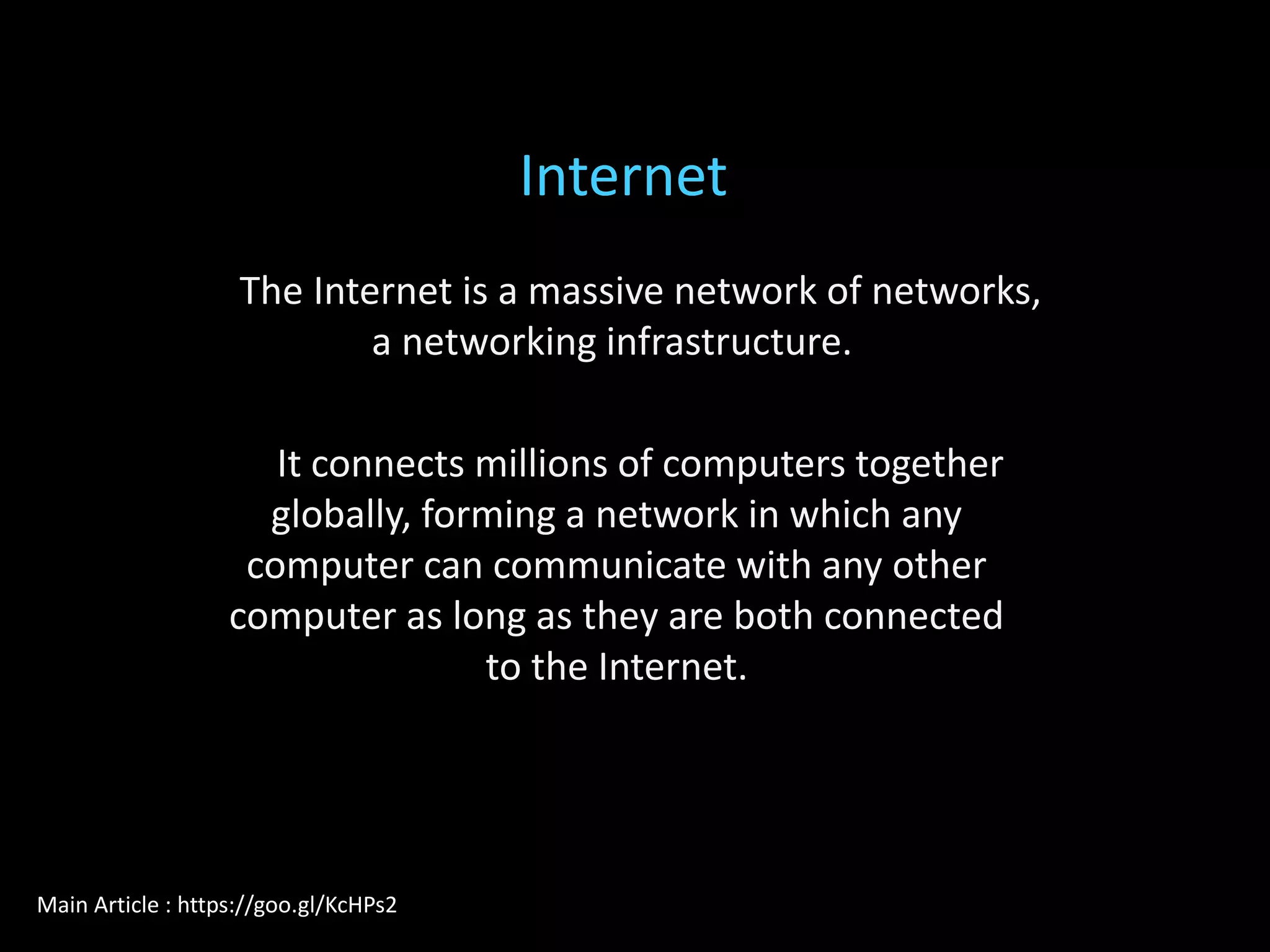 The Internet is a massive network of networks,
a networking infrastructure.
It connects millions of computers together
globally, forming a network in which any
computer can communicate with any other
computer as long as they are both connected
to the Internet.
Internet
Main Article : https://goo.gl/KcHPs2
 