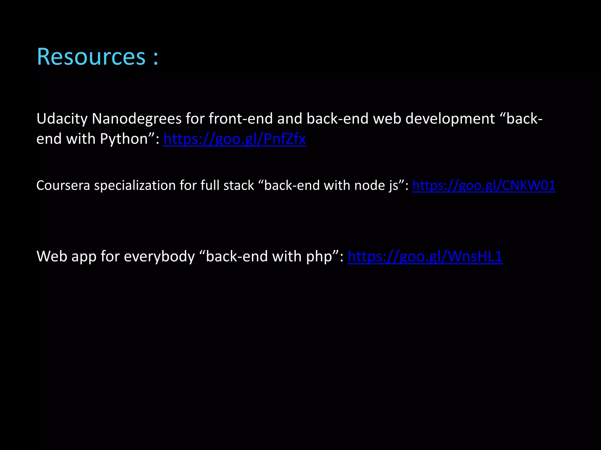 Resources :
Udacity Nanodegrees for front-end and back-end web development “back-
end with Python”: https://goo.gl/PnfZfx
Coursera specialization for full stack “back-end with node js”: https://goo.gl/CNKW01
Web app for everybody “back-end with php”: https://goo.gl/WnsHL1
 