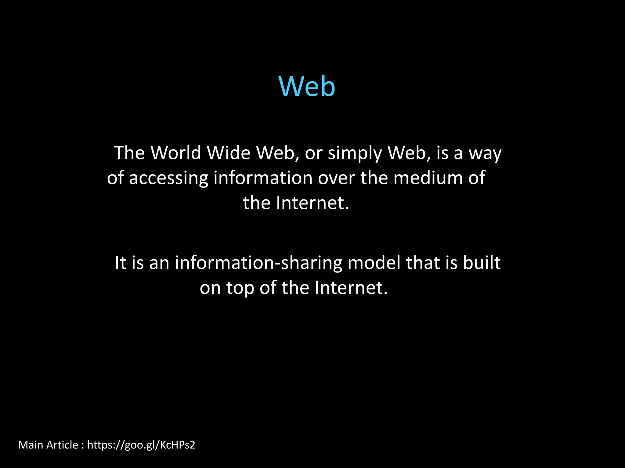 The World Wide Web, or simply Web, is a way
of accessing information over the medium of
the Internet.
It is an information-sharing model that is built
on top of the Internet.
Web
Main Article : https://goo.gl/KcHPs2
 