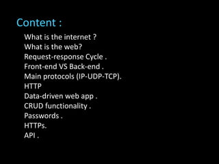 What is the internet ?
What is the web?
Request-response Cycle .
Front-end VS Back-end .
Main protocols (IP-UDP-TCP).
HTTP
Data-driven web app .
CRUD functionality .
Passwords .
HTTPs.
API .
Content :
 