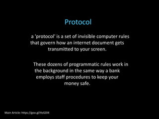 a 'protocol' is a set of invisible computer rules
that govern how an internet document gets
transmitted to your screen.
These dozens of programmatic rules work in
the background in the same way a bank
employs staff procedures to keep your
money safe.
Protocol
Main Article: https://goo.gl/HzGDl4
 