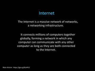 The Internet is a massive network of networks,
a networking infrastructure.
It connects millions of computers together
globally, forming a network in which any
computer can communicate with any other
computer as long as they are both connected
to the Internet.
Internet
Main Article : https://goo.gl/KcHPs2
 