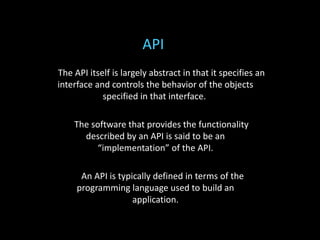 The API itself is largely abstract in that it specifies an
interface and controls the behavior of the objects
specified in that interface.
The software that provides the functionality
described by an API is said to be an
“implementation” of the API.
An API is typically defined in terms of the
programming language used to build an
application.
API
 