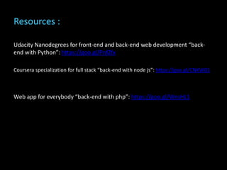 Resources :
Udacity Nanodegrees for front-end and back-end web development “back-
end with Python”: https://goo.gl/PnfZfx
Coursera specialization for full stack “back-end with node js”: https://goo.gl/CNKW01
Web app for everybody “back-end with php”: https://goo.gl/WnsHL1
 
