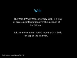 The World Wide Web, or simply Web, is a way
of accessing information over the medium of
the Internet.
It is an information-sharing model that is built
on top of the Internet.
Web
Main Article : https://goo.gl/KcHPs2
 