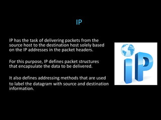IP has the task of delivering packets from the
source host to the destination host solely based
on the IP addresses in the packet headers.
For this purpose, IP defines packet structures
that encapsulate the data to be delivered.
It also defines addressing methods that are used
to label the datagram with source and destination
information.
IP
 