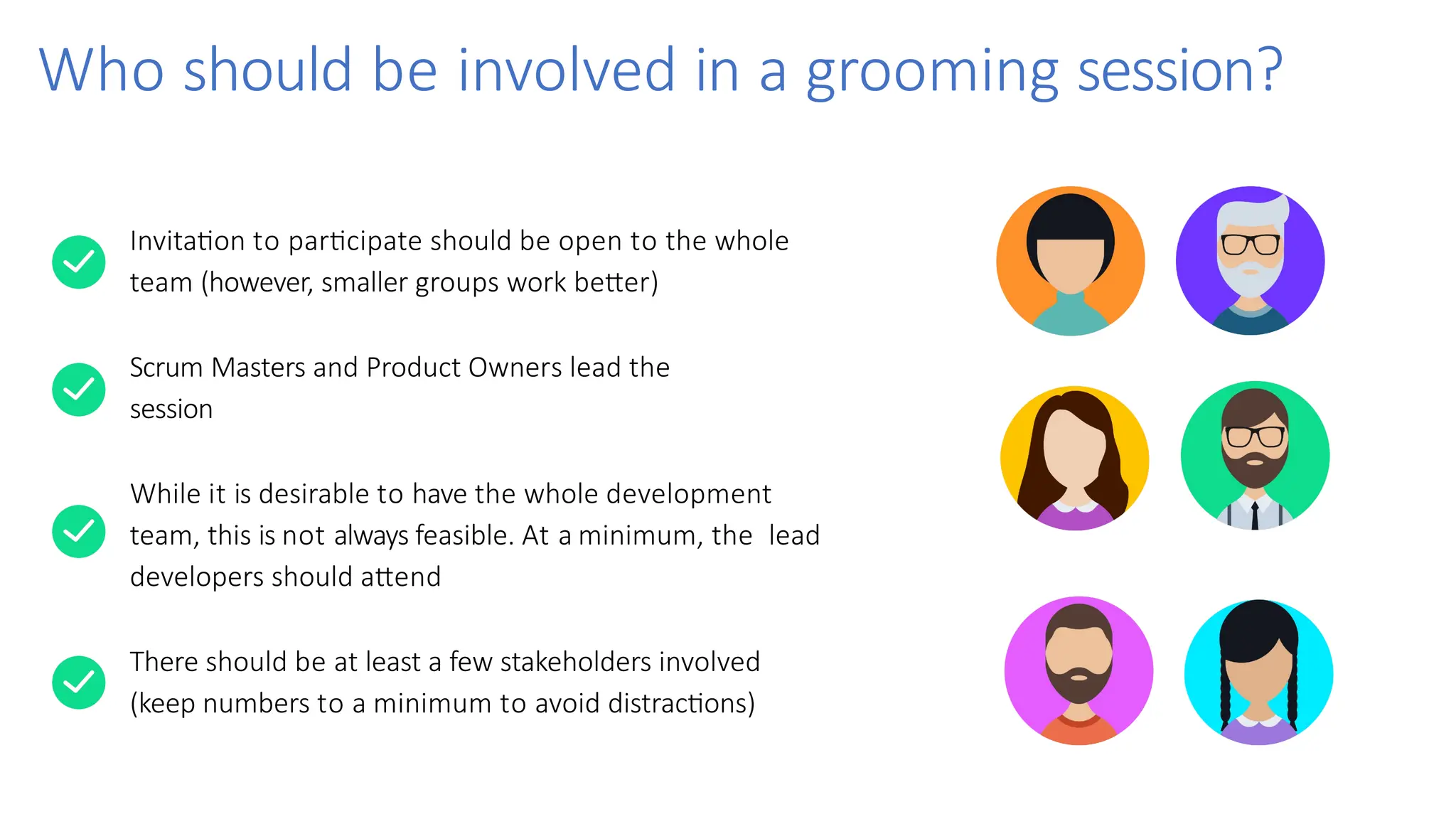 Who should be involved in a grooming session?
Invitation to participate should be open to the whole
team (however, smaller groups work better)
Scrum Masters and Product Owners lead the
session
While it is desirable to have the whole development
team, this is not always feasible. At a minimum, the lead
developers should attend
There should be at least a few stakeholders involved
(keep numbers to a minimum to avoid distractions)
 