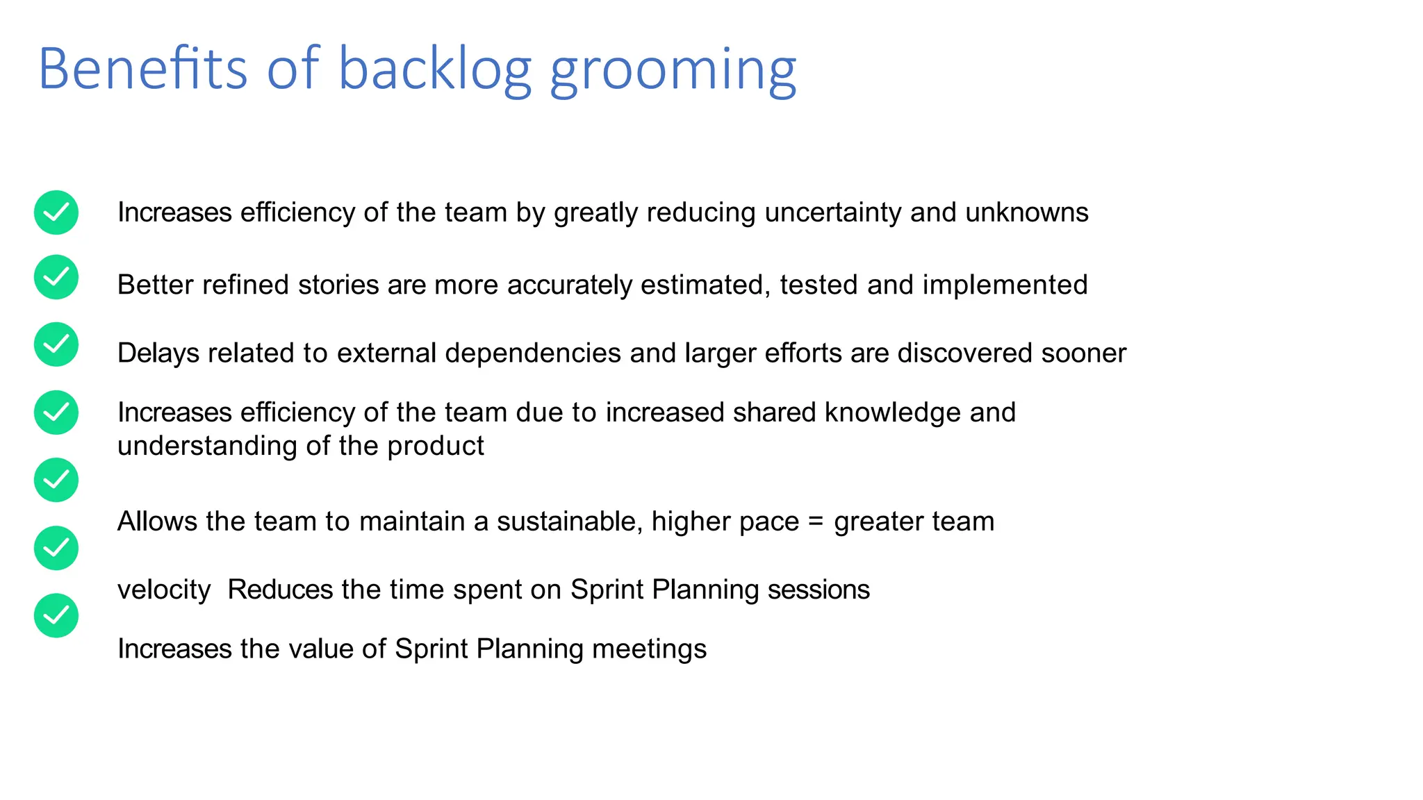 Benefits of backlog grooming
Increases efficiency of the team by greatly reducing uncertainty and unknowns
Better refined stories are more accurately estimated, tested and implemented
Delays related to external dependencies and larger efforts are discovered sooner
Increases efficiency of the team due to increased shared knowledge and
understanding of the product
Allows the team to maintain a sustainable, higher pace = greater team
velocity Reduces the time spent on Sprint Planning sessions
Increases the value of Sprint Planning meetings
 
