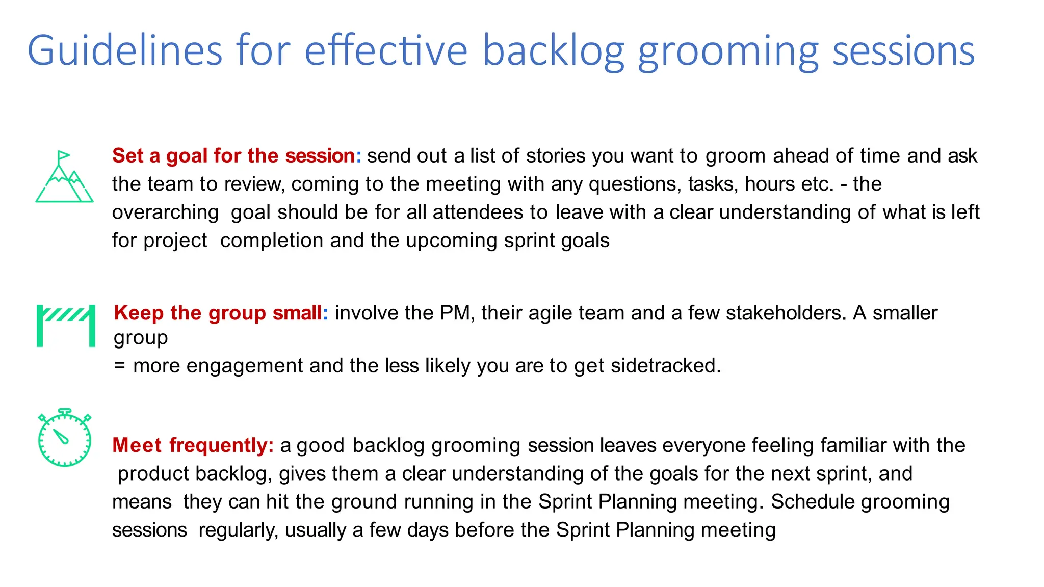 Guidelines for effective backlog grooming sessions
Set a goal for the session: send out a list of stories you want to groom ahead of time and ask
the team to review, coming to the meeting with any questions, tasks, hours etc. - the
overarching goal should be for all attendees to leave with a clear understanding of what is left
for project completion and the upcoming sprint goals
Keep the group small: involve the PM, their agile team and a few stakeholders. A smaller
group
= more engagement and the less likely you are to get sidetracked.
Meet frequently: a good backlog grooming session leaves everyone feeling familiar with the
product backlog, gives them a clear understanding of the goals for the next sprint, and
means they can hit the ground running in the Sprint Planning meeting. Schedule grooming
sessions regularly, usually a few days before the Sprint Planning meeting
 