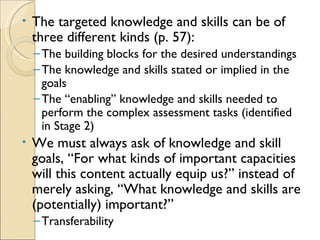•   The targeted knowledge and skills can be of
    three different kinds (p. 57):
    – The building blocks for the desired understandings
    – The knowledge and skills stated or implied in the
      goals
    – The “enabling” knowledge and skills needed to
      perform the complex assessment tasks (identified
      in Stage 2)
•   We must always ask of knowledge and skill
    goals, “For what kinds of important capacities
    will this content actually equip us?” instead of
    merely asking, “What knowledge and skills are
    (potentially) important?”
    – Transferability
 