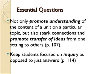 Essential Questions
 Not only promote understanding of
 the content of a unit on a particular
 topic, but also spark connections and
 promote transfer of ideas from one
 setting to others (p. 107).
 Keepstudents focused on inquiry as
 opposed to just answers (p. 114)
 