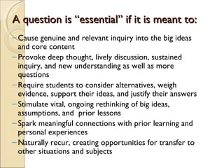 A question is “essential” if it is meant to:
– Cause genuine and relevant inquiry into the big ideas
  and core content
– Provoke deep thought, lively discussion, sustained
  inquiry, and new understanding as well as more
  questions
– Require students to consider alternatives, weigh
  evidence, support their ideas, and justify their answers
– Stimulate vital, ongoing rethinking of big ideas,
  assumptions, and prior lessons
– Spark meaningful connections with prior learning and
  personal experiences
– Naturally recur, creating opportunities for transfer to
  other situations and subjects
 