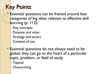 Key Points
   Essential questions can be framed around four
    categories of big ideas relevant to effective skill
    learning (p. 113):
    ◦   Key concepts
    ◦   Purpose and value
    ◦   Strategy and tactics
    ◦   Context of use
   Essential questions do not always need to be
    global; they can go to the heart of a particular
    topic, problem, or field of study
    ◦ Topical
    ◦ Overarching
 