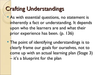 Crafting Understandings
   As with essential questions, no statement is
    inherently a fact or understanding. It depends
    upon who the learners are and what their
    prior experience has been. (p. 136)
   The point of identifying understandings is to
    clearly frame our goals for ourselves, not to
    come up with an actual learning plan (Stage 3)
    – it’s a blueprint for the plan
 