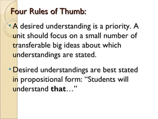 Four Rules of Thumb:
• A desired understanding is a priority. A
  unit should focus on a small number of
  transferable big ideas about which
  understandings are stated.
• Desired understandings are best stated
  in propositional form: “Students will
  understand that…”
 