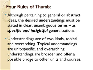 Four Rules of Thumb:
• Although pertaining to general or abstract
  ideas, the desired understandings must be
  stated in clear, unambiguous terms – as
  specific and insightful generalizations.
• Understandings are of two kinds, topical
  and overarching. Topical understandings
  are unit-specific, and overarching
  understandings are broader and offer a
  possible bridge to other units and courses.
 