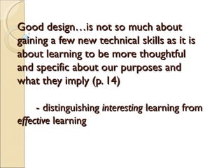 Good design…is not so much about
gaining a few new technical skills as it is
about learning to be more thoughtful
and specific about our purposes and
what they imply (p. 14)

    - distinguishing interesting learning from
effective learning
 