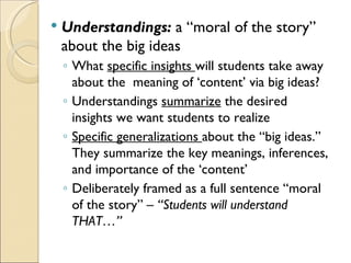    Understandings: a “moral of the story”
    about the big ideas
    ◦ What specific insights will students take away
      about the meaning of ‘content’ via big ideas?
    ◦ Understandings summarize the desired
      insights we want students to realize
    ◦ Specific generalizations about the “big ideas.”
      They summarize the key meanings, inferences,
      and importance of the ‘content’
    ◦ Deliberately framed as a full sentence “moral
      of the story” – “Students will understand
      THAT…”
 