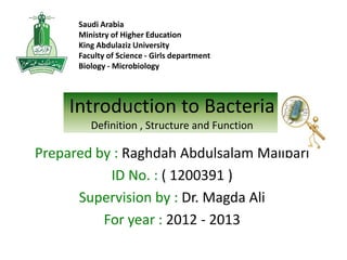 Saudi Arabia
Ministry of Higher Education
King Abdulaziz University
Faculty of Science - Girls department
Biology - Microbiology

Introduction to Bacteria
Definition , Structure and Function

Prepared by : Raghdah Abdulsalam Malibari
ID No. : ( 1200391 )
Supervision by : Dr. Magda Ali
For year : 2012 - 2013

 