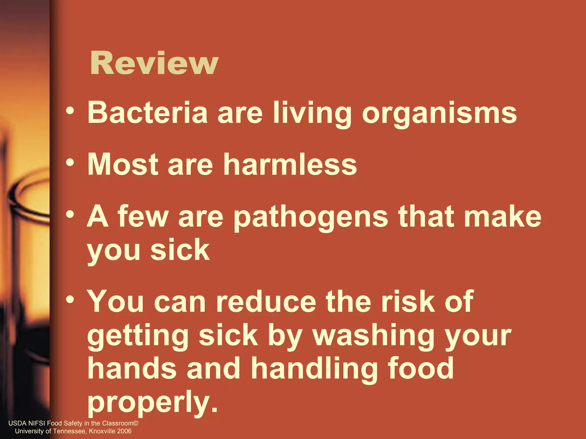 Review
                 • Bacteria are living organisms
                 • Most are harmless
                 • A few are pathogens that make
                   you sick
                 • You can reduce the risk of
                   getting sick by washing your
                   hands and handling food
                   properly.
USDA NIFSI Food Safety in the Classroom©
 University of Tennessee, Knoxville 2006
 