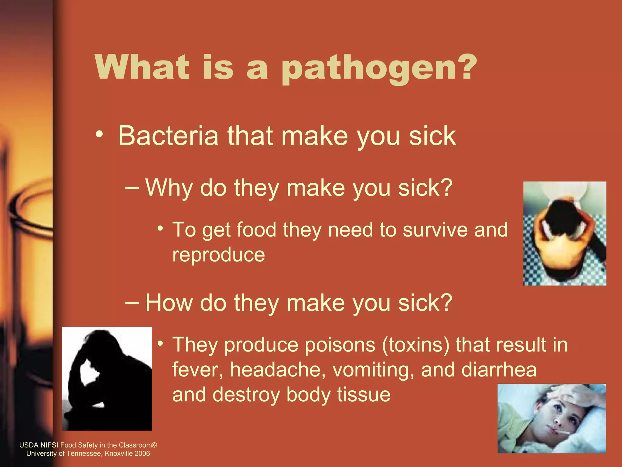 What is a pathogen?
                     • Bacteria that make you sick
                              – Why do they make you sick?
                                       • To get food they need to survive and
                                         reproduce

                              – How do they make you sick?
                                       • They produce poisons (toxins) that result in
                                         fever, headache, vomiting, and diarrhea
                                         and destroy body tissue

USDA NIFSI Food Safety in the Classroom©
 University of Tennessee, Knoxville 2006
 