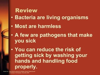 Review
• Bacteria are living organisms
• Most are harmless
• A few are pathogens that make
you sick
• You can reduce the risk of
getting sick by washing your
hands and handling food
properly.
Hands On: Real World Lessons for Middle School Classrooms©
University of Tennessee, Knoxville 2009
 