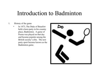Introduction to Badminton
1.     History of the game
     •     In 1873, The Duke of Beaufort
           held a lawn party in his country
           place, Badminton. A game of
           Poona was played on that day
           and became popular among the
           British society’s elite. The new
           party sport became known as the
           Badminton game.
 