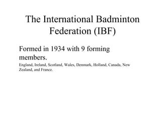 The International Badminton
Federation (IBF)
Formed in 1934 with 9 forming
members.
England, Ireland, Scotland, Wales, Denmark, Holland, Canada, New
Zealand, and France.