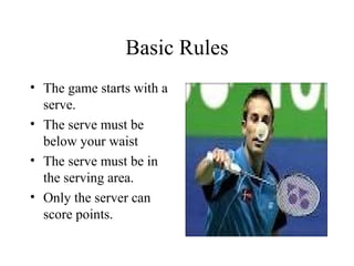 Basic Rules
• The game starts with a
serve.
• The serve must be
below your waist
• The serve must be in
the serving area.
• Only the server can
score points.