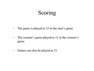 Scoring
– The game is played to 15 in the men’s game
– The women’s game played to 11 in the women’s
game.
– Games can also be played to 21