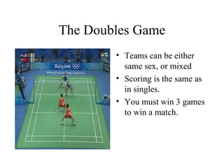 The Doubles Game
• Teams can be either
same sex, or mixed
• Scoring is the same as
in singles.
• You must win 3 games
to win a match.
