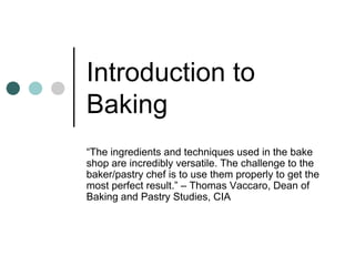 Introduction to
Baking
“The ingredients and techniques used in the bake
shop are incredibly versatile. The challenge to the
baker/pastry chef is to use them properly to get the
most perfect result.” – Thomas Vaccaro, Dean of
Baking and Pastry Studies, CIA
 