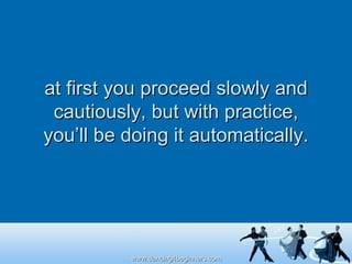 at first you proceed slowly and cautiously, but with practice, you’ll be doing it automatically. 