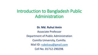 Introduction to Bangladesh Public
Administration
Dr. Md. Ruhul Amin
Associate Professor
Department of Public Administration
Comilla University, Cumilla.
Mail ID: rubelcou@gmail.com
Cell No. 01712-290298.
 