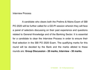5/16/2020 Dr. N.Ramakrishnan
Interview Process
A candidate who clears both the Prelims & Mains Exam of SBI
PO 2020 will be further called for a GD-PI session wherein they will face
a panel of selectors discussing on their past experience and questions
related to General Knowledge and of the Banking Sector. It is essential
for a candidate to clear the Interview Process in order to ensure their
final selection in the SBI PO 2020 Exam. The qualifying marks for this
round will be decided by the Bank and the marks alloted to these
rounds are: Group Discussion - 20 marks, Interview - 30 marks.
 