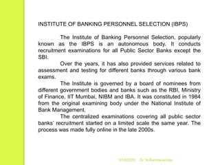 5/16/2020 Dr. N.Ramakrishnan
INSTITUTE OF BANKING PERSONNEL SELECTION (IBPS)
The Institute of Banking Personnel Selection, popularly
known as the IBPS is an autonomous body. It conducts
recruitment examinations for all Public Sector Banks except the
SBI.
Over the years, it has also provided services related to
assessment and testing for different banks through various bank
exams.
The Institute is governed by a board of nominees from
different government bodies and banks such as the RBI, Ministry
of Finance, IIT Mumbai, NIBM and IBA. It was constituted in 1984
from the original examining body under the National Institute of
Bank Management.
The centralized examinations covering all public sector
banks’ recruitment started on a limited scale the same year. The
process was made fully online in the late 2000s.
 