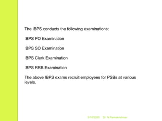 5/16/2020 Dr. N.Ramakrishnan
The IBPS conducts the following examinations:
IBPS PO Examination
IBPS SO Examination
IBPS Clerk Examination
IBPS RRB Examination
The above IBPS exams recruit employees for PSBs at various
levels.
 
