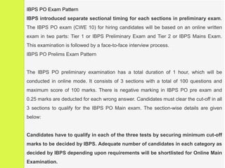 5/16/2020 Dr. N.Ramakrishnan
IBPS PO Exam Pattern
IBPS introduced separate sectional timing for each sections in preliminary exam.
The IBPS PO exam (CWE 10) for hiring candidates will be based on an online written
exam in two parts: Tier 1 or IBPS Preliminary Exam and Tier 2 or IBPS Mains Exam.
This examination is followed by a face-to-face interview process.
IBPS PO Prelims Exam Pattern
The IBPS PO preliminary examination has a total duration of 1 hour, which will be
conducted in online mode. It consists of 3 sections with a total of 100 questions and
maximum score of 100 marks. There is negative marking in IBPS PO pre exam and
0.25 marks are deducted for each wrong answer. Candidates must clear the cut-off in all
3 sections to qualify for the IBPS PO Main exam. The section-wise details are given
below:
Candidates have to qualify in each of the three tests by securing minimum cut-off
marks to be decided by IBPS. Adequate number of candidates in each category as
decided by IBPS depending upon requirements will be shortlisted for Online Main
Examination.
 
