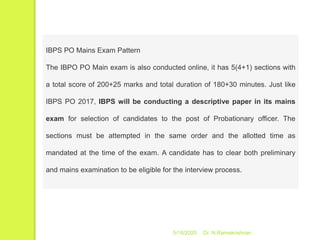 5/16/2020 Dr. N.Ramakrishnan
IBPS PO Mains Exam Pattern
The IBPO PO Main exam is also conducted online, it has 5(4+1) sections with
a total score of 200+25 marks and total duration of 180+30 minutes. Just like
IBPS PO 2017, IBPS will be conducting a descriptive paper in its mains
exam for selection of candidates to the post of Probationary officer. The
sections must be attempted in the same order and the allotted time as
mandated at the time of the exam. A candidate has to clear both preliminary
and mains examination to be eligible for the interview process.
 